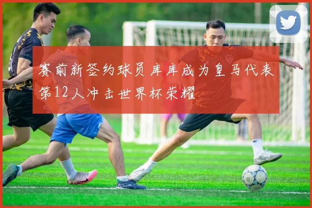 赛前新签约球员库库成为皇马代表第12人冲击世界杯荣耀